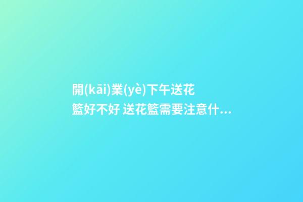 開(kāi)業(yè)下午送花籃好不好 送花籃需要注意什么
